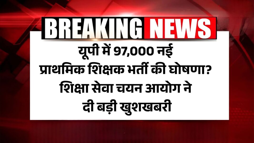 UP 97000 Prathamik Shikshak Bharti 2025: यूपी में 97,000 नई प्राथमिक शिक्षक भर्ती की घोषणा? शिक्षा सेवा चयन आयोग ने दी बड़ी खुशखबरी