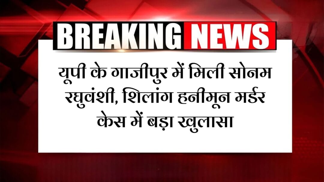 SONAM RAGHUVANSHI FOUND IN GHAZIPUR: यूपी के गाजीपुर में मिली सोनम रघुवंशी, शिलांग हनीमून मर्डर केस में बड़ा खुलासा – पति राजा रघुवंशी की सुपारी देकर कराई थी हत्या!